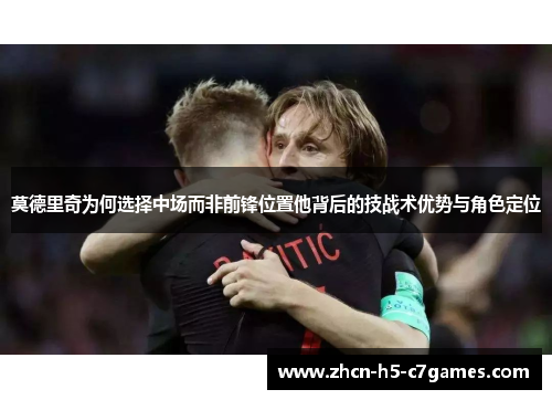 莫德里奇为何选择中场而非前锋位置他背后的技战术优势与角色定位 莫德里奇为何选择中场而非前锋位置他背后的技战术优势与角色定位