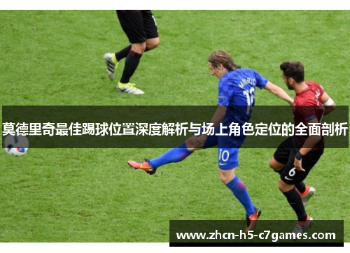 莫德里奇最佳踢球位置深度解析与场上角色定位的全面剖析