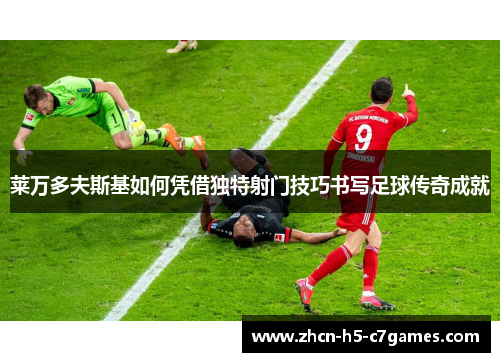 莱万多夫斯基如何凭借独特射门技巧书写足球传奇成就 莱万多夫斯基如何凭借独特射门技巧书写足球传奇成就