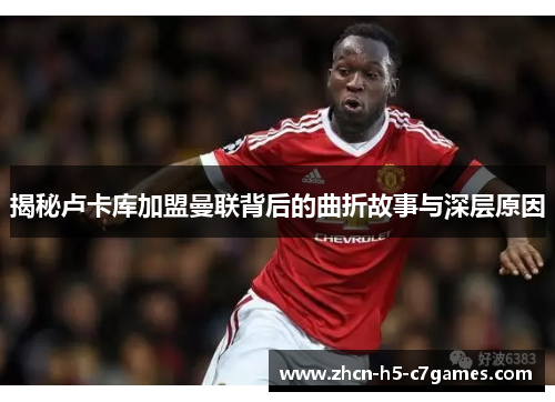 揭秘卢卡库加盟曼联背后的曲折故事与深层原因 揭秘卢卡库加盟曼联背后的曲折故事与深层原因