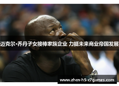 迈克尔·乔丹子女接棒家族企业 力挺未来商业帝国发展 迈克尔·乔丹子女接棒家族企业 力挺未来商业帝国发展
