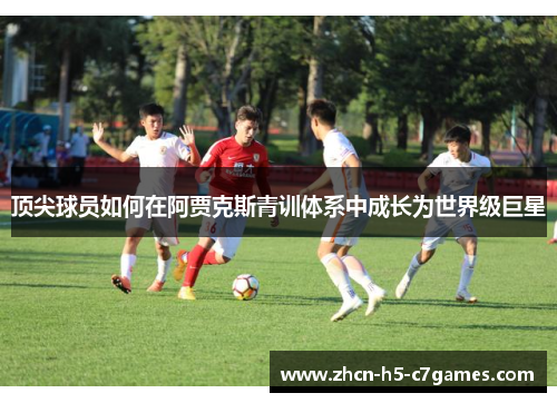 顶尖球员如何在阿贾克斯青训体系中成长为世界级巨星 顶尖球员如何在阿贾克斯青训体系中成长为世界级巨星