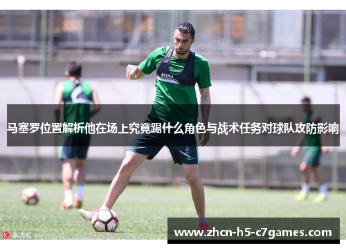 马塞罗位置解析他在场上究竟踢什么角色与战术任务对球队攻防影响