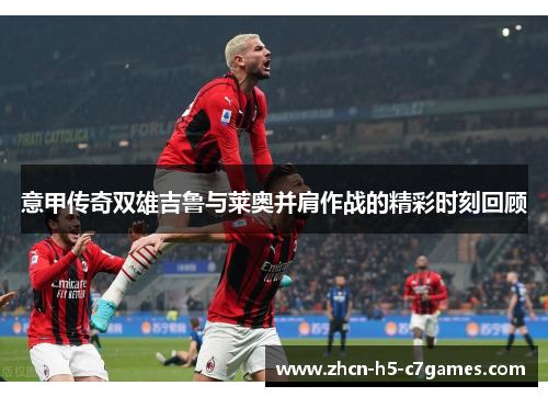 意甲传奇双雄吉鲁与莱奥并肩作战的精彩时刻回顾 意甲传奇双雄吉鲁与莱奥并肩作战的精彩时刻回顾