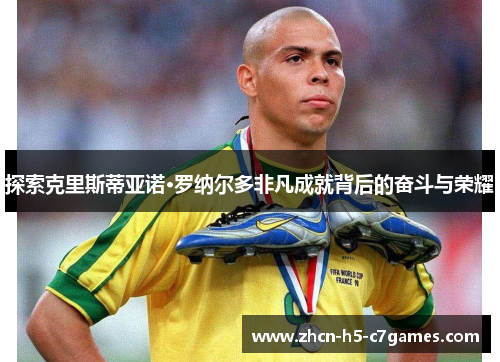 探索克里斯蒂亚诺·罗纳尔多非凡成就背后的奋斗与荣耀
