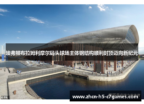 埃弗顿布拉姆利摩尔码头球场主体钢结构顺利封顶迈向新纪元