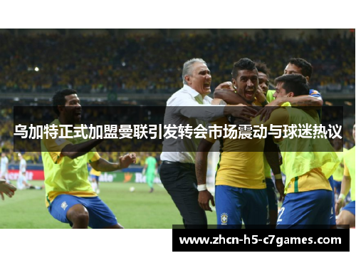 乌加特正式加盟曼联引发转会市场震动与球迷热议 乌加特正式加盟曼联引发转会市场震动与球迷热议